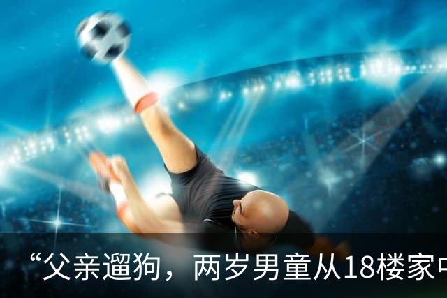 “父亲遛狗，两岁男童从18楼家中坠亡”，男童母亲：警方已就她控告丈夫涉嫌过失致人死亡一事，作出不予立案决定