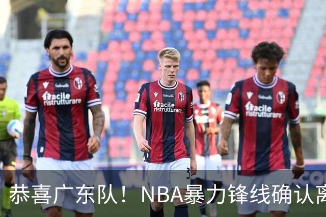 恭喜广东队！NBA暴力锋线确认离队，或被陈老板重金签下？