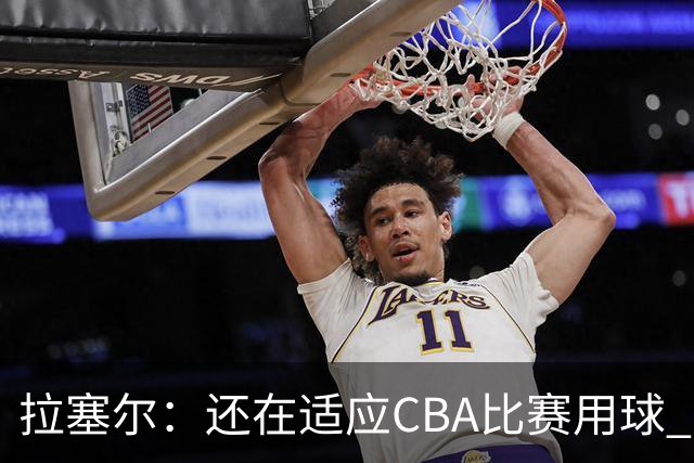 拉塞尔：还在适应CBA比赛用球 中国治安环境让人安心