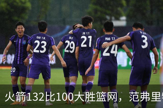火箭132比100大胜篮网，范弗里特24分谈球队化学反应