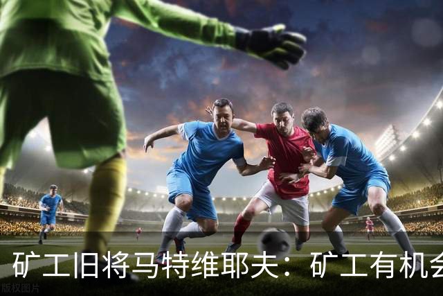 矿工旧将马特维耶夫：矿工有机会与国米势均力敌