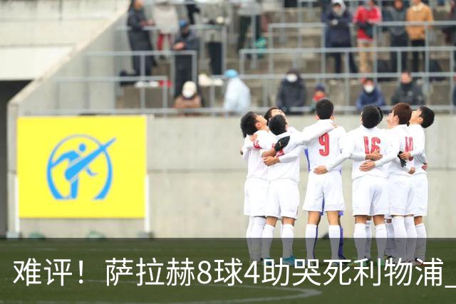 难评！萨拉赫8球4助哭死利物浦 3.95亿三王牌7球3助