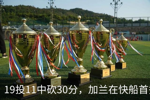 19投11中砍30分，加兰在快船首秀给出答案