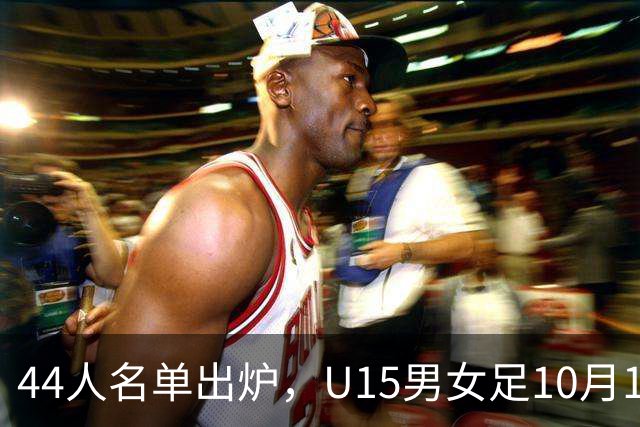 44人名单出炉，U15男女足10月17日启程赴西班牙集训18天